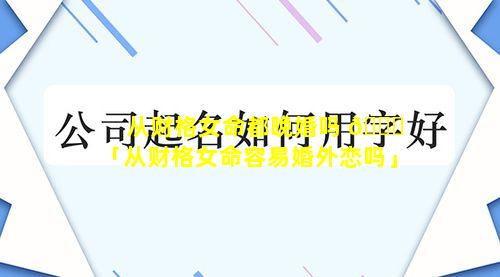 从财格女命都晚婚吗 🐝 「从财格女命容易婚外恋吗」